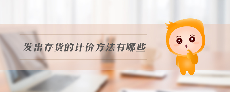 發(fā)出存貨的計(jì)價(jià)方法有哪些 發(fā)出存貨的計(jì)價(jià)方法有哪些
