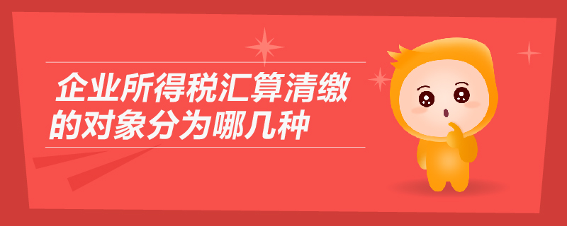 企業(yè)所得稅匯算清繳的對(duì)象分為哪幾種 企業(yè)所得稅匯算清繳的對(duì)象分為哪幾種