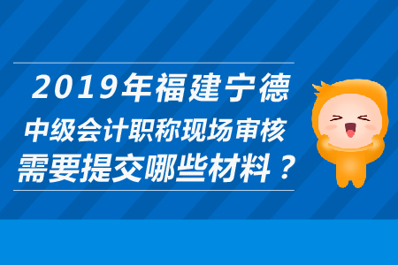 2019年福建寧德中級(jí)會(huì)計(jì)職稱(chēng)現(xiàn)場(chǎng)審核需要提交哪些材料？
