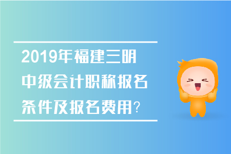 2019年福建三明中級會計職稱報名條件及報名費用？