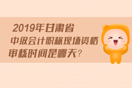2019年甘肅省中級會計職稱現(xiàn)場資格審核時間是哪天？