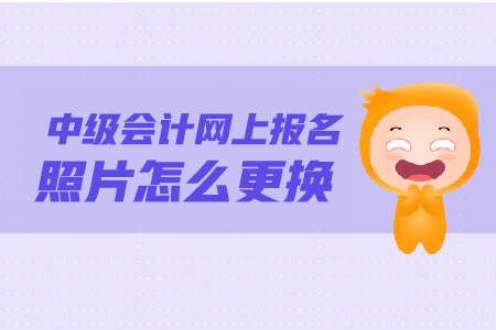 中級會計網(wǎng)上報名照片怎么更換？照片要求是什么？