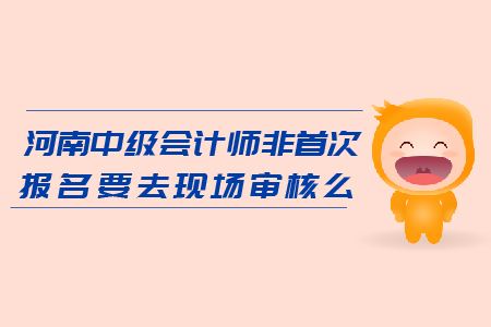 河南2019年中級會計師非首次報名要去現(xiàn)場審核么？