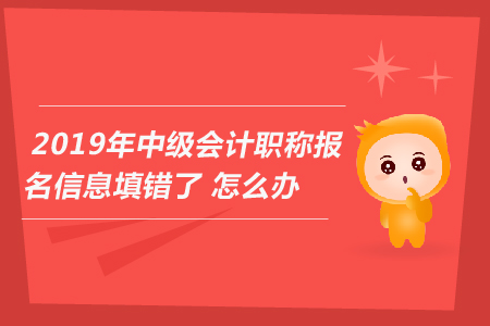 2019年中級會計職稱報名信息填錯了怎么辦？