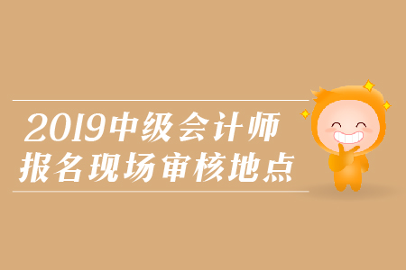 2019年中級會計師報名現(xiàn)場審核地點(diǎn)，火速圍觀！