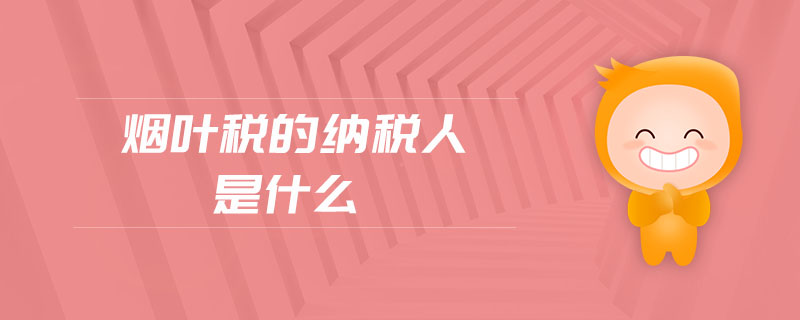 煙葉稅的納稅人是什么 煙葉稅的納稅人是什么