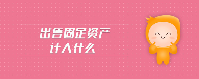 出售固定資產(chǎn)計入什么 出售固定資產(chǎn)計入什么