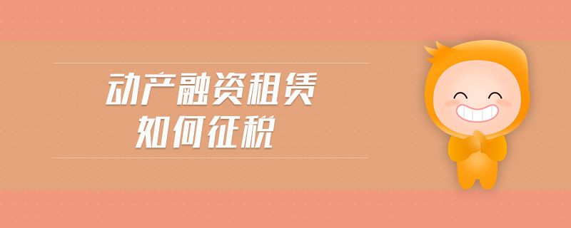 動(dòng)產(chǎn)融資租賃如何征稅 動(dòng)產(chǎn)融資租賃如何征稅