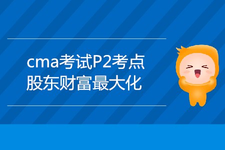 股東財富最大化_CMA考試P2考點 股東財富最大化_CMA考試P2考點
