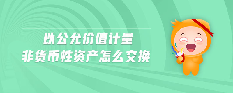 以公允價(jià)值計(jì)量非貨幣性資產(chǎn)怎么交換 以公允價(jià)值計(jì)量非貨幣性資產(chǎn)怎么交換