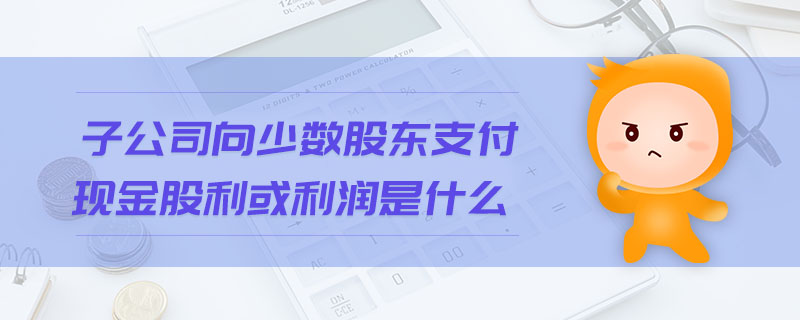 子公司向少數(shù)股東支付現(xiàn)金股利或利潤是什么