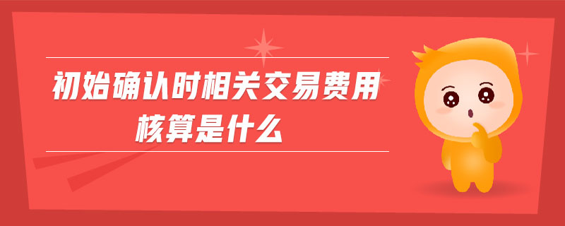 初始確認(rèn)時相關(guān)交易費用核算是什么 初始確認(rèn)時相關(guān)交易費用核算是什么