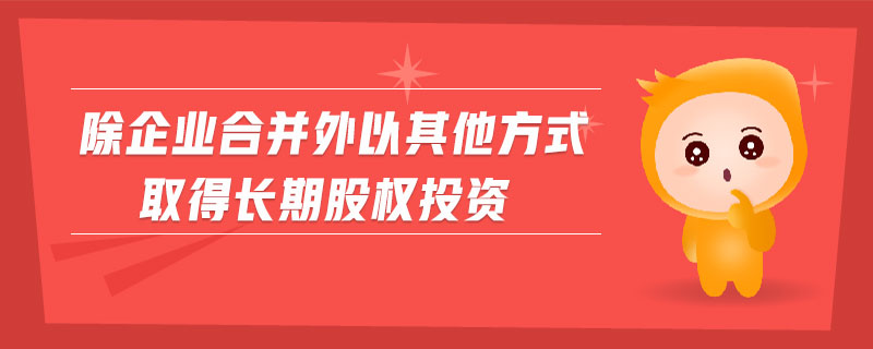 除企業(yè)合并外以其他方式取得長期股權投資 除企業(yè)合并外以其他方式取得長期股權投資