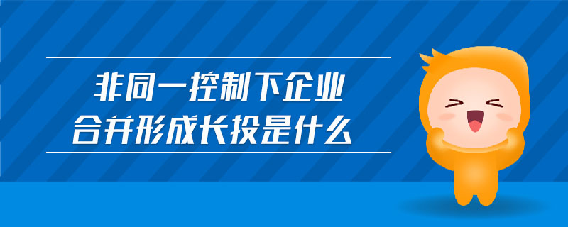 非同一控制下企業(yè)合并形成長(zhǎng)投是什么 非同一控制下企業(yè)合并形成長(zhǎng)投是什么