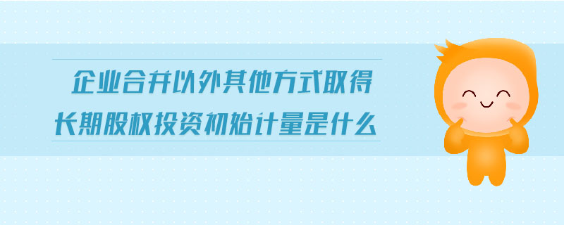 企業(yè)合并以外其他方式取得長(zhǎng)期股權(quán)投資初始計(jì)量是什么 企業(yè)合并以外其他方式取得長(zhǎng)期股權(quán)投資初始計(jì)量是什么