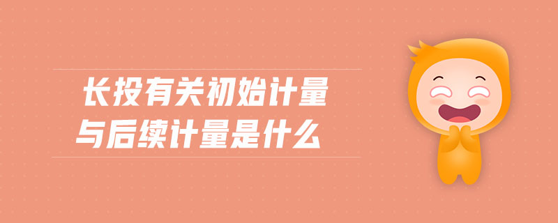 長(zhǎng)投有關(guān)初始計(jì)量與后續(xù)計(jì)量是什么