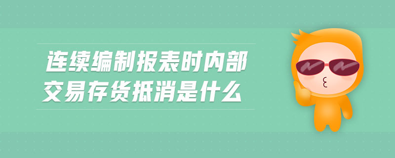 連續(xù)編制報(bào)表時(shí)內(nèi)部交易存貨抵消是什么