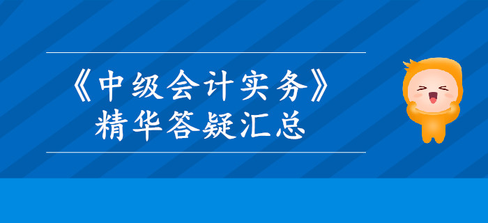 2019年《中級會計(jì)實(shí)務(wù)》精華答疑匯總，這些內(nèi)容你掌握了嗎？