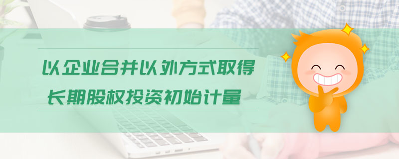 以企業(yè)合并以外方式取得長(zhǎng)期股權(quán)投資初始計(jì)量