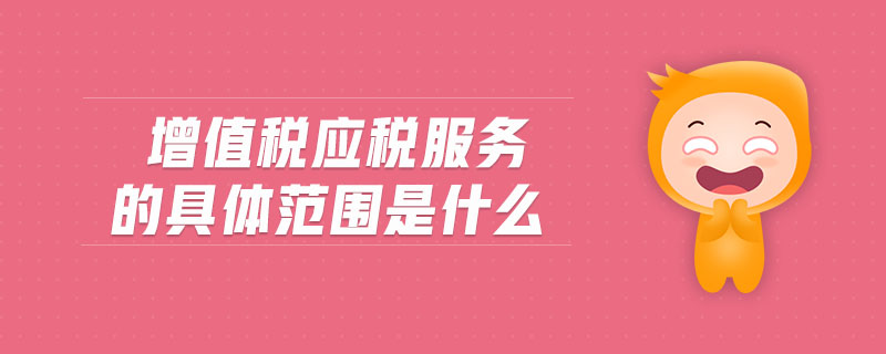 增值稅應(yīng)稅服務(wù)的具體范圍是什么