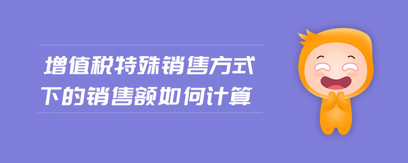 增值稅特殊銷售方式下的銷售額如何計(jì)算 增值稅特殊銷售方式下的銷售額如何計(jì)算