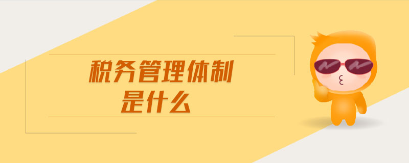 稅務管理體制是什么 稅務管理體制是什么