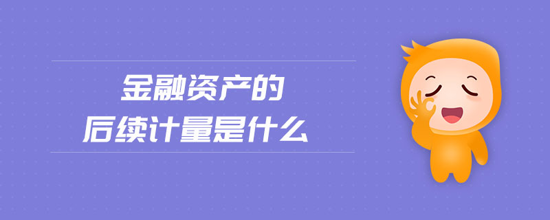 金融資產(chǎn)的后續(xù)計量是什么 金融資產(chǎn)的后續(xù)計量是什么