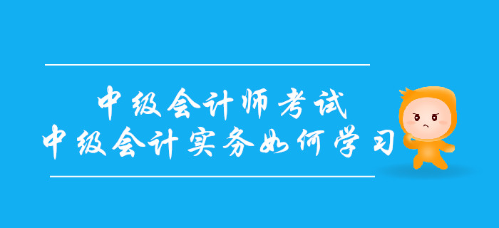 備戰(zhàn)中級會計師考試，中級會計實務(wù)科目如何學(xué)習(xí)？