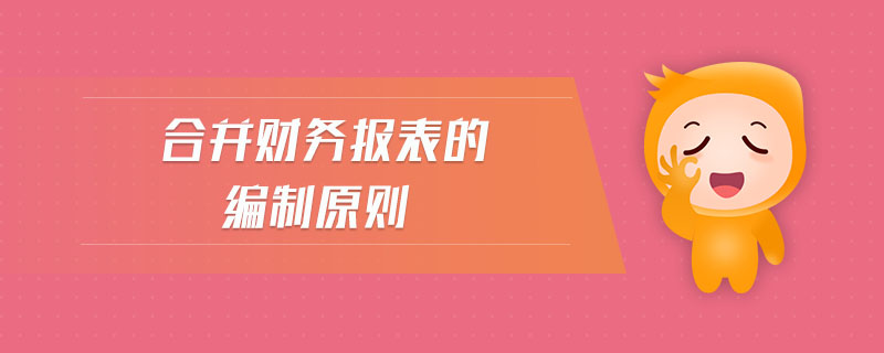 合并財(cái)務(wù)報(bào)表的編制原則 合并財(cái)務(wù)報(bào)表的編制原則