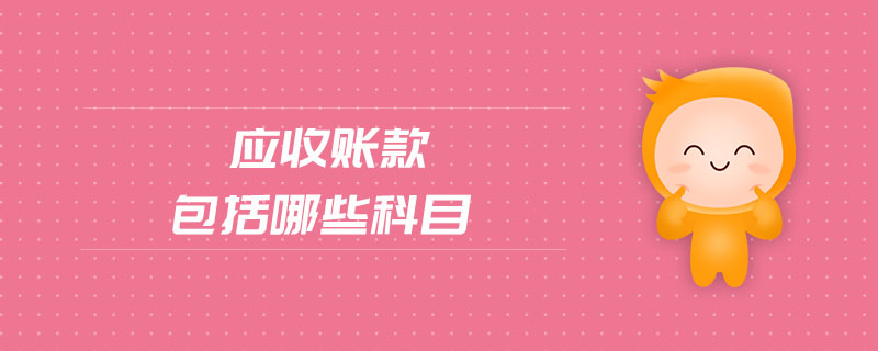 應(yīng)收賬款包括哪些科目 應(yīng)收賬款包括哪些科目