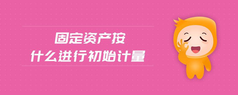 固定資產(chǎn)按什么進(jìn)行初始計(jì)量