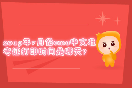 2019年7月份cma中文準(zhǔn)考證打印時(shí)間是哪天？