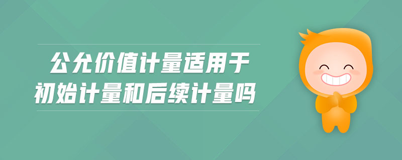 公允價值計量適用于初始計量和后續(xù)計量嗎