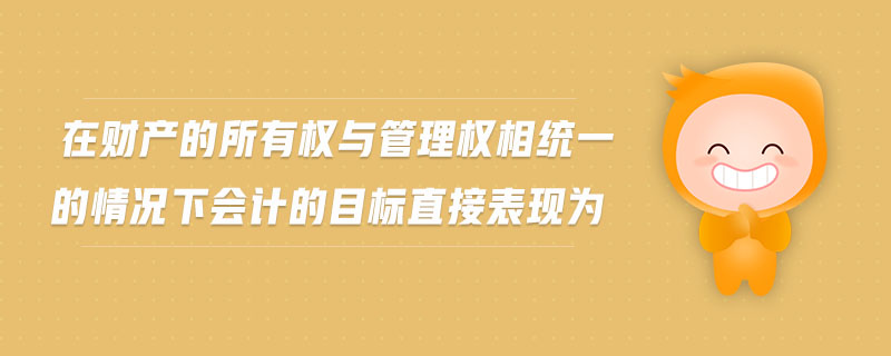 在財產(chǎn)的所有權(quán)與管理權(quán)相統(tǒng)一的情況下會計的目標(biāo)直接表現(xiàn)為