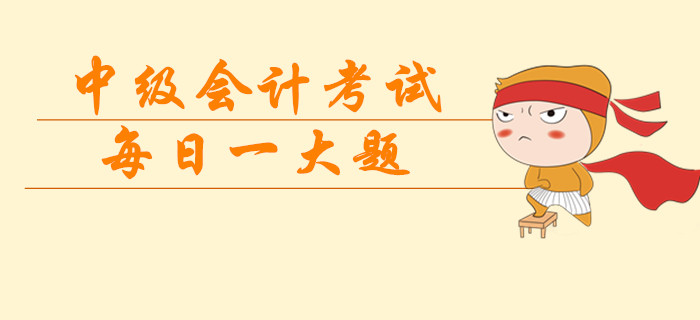 2019年中級(jí)會(huì)計(jì)考試每日一大題，臨考突擊提分過級(jí)！