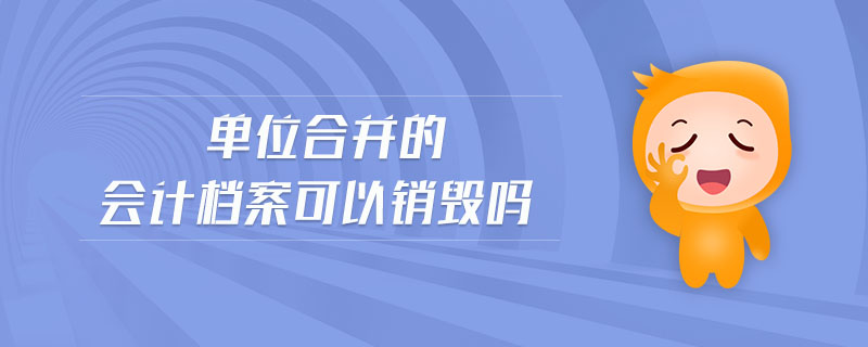 單位合并的會(huì)計(jì)檔案可以銷毀嗎