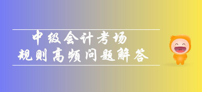2019年中級(jí)會(huì)計(jì)考場規(guī)則高頻問題解答！你關(guān)注的都在這！