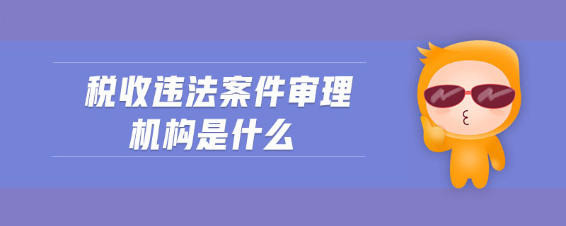稅收違法案件審理機(jī)構(gòu)是什么 稅收違法案件審理機(jī)構(gòu)是什么