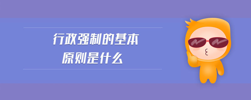 行政強(qiáng)制的基本原則是什么 行政強(qiáng)制的基本原則是什么