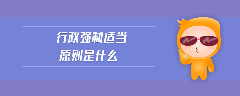 行政強(qiáng)制適當(dāng)原則是什么 行政強(qiáng)制適當(dāng)原則是什么