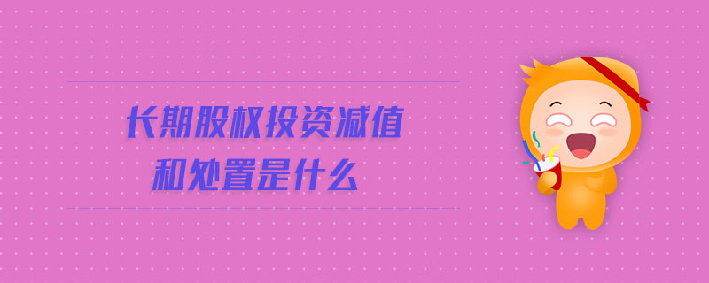 長(zhǎng)期股權(quán)投資減值和處置是什么
