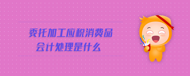 委托加工應(yīng)稅消費(fèi)品會計(jì)處理是什么 委托加工應(yīng)稅消費(fèi)品會計(jì)處理是什么