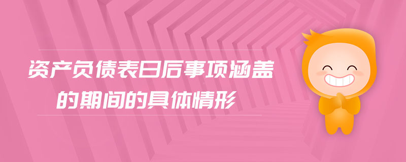 資產負債表日后事項涵蓋的期間的具體情形 資產負債表日后事項涵蓋的期間的具體情形