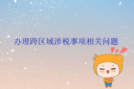 辦理跨區(qū)域涉稅事項相關問題 辦理跨區(qū)域涉稅事項相關問題