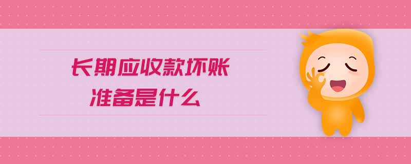 長(zhǎng)期應(yīng)收款壞賬準(zhǔn)備是什么 長(zhǎng)期應(yīng)收款壞賬準(zhǔn)備是什么