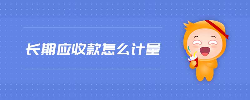 長期應(yīng)收款怎么計量 長期應(yīng)收款怎么計量