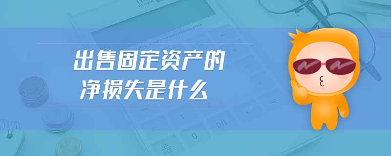 出售固定資產(chǎn)的凈損失是什么 出售固定資產(chǎn)的凈損失是什么