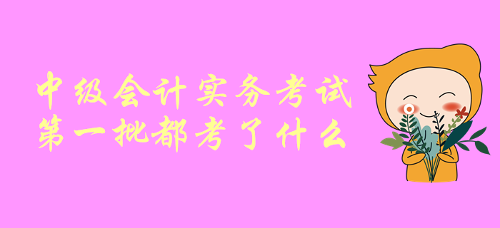 一起聊一聊！中級(jí)會(huì)計(jì)師考試，中級(jí)會(huì)計(jì)實(shí)務(wù)第一批都考了啥？