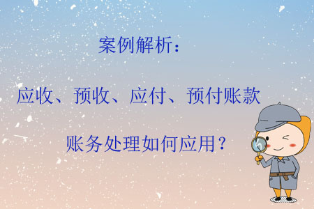 案例解析：應(yīng)收、預(yù)收、應(yīng)付、預(yù)付賬款賬務(wù)處理如何應(yīng)用？