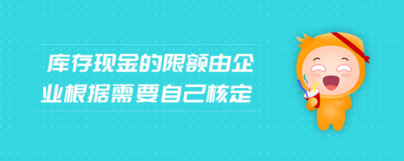庫存現(xiàn)金的限額由企業(yè)根據(jù)需要自己核定 庫存現(xiàn)金的限額由企業(yè)根據(jù)需要自己核定